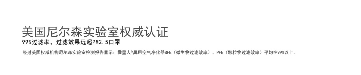 美国尼尔森实验室权威认证 99%过滤率，过滤效果远超PM2.5口罩 经过美国权威机构尼尔森实验室检测报告显示：霾星人™鼻用空气净化器BFE（微生物过滤效率），PFE（颗粒物过滤效率）平均在99%以上。