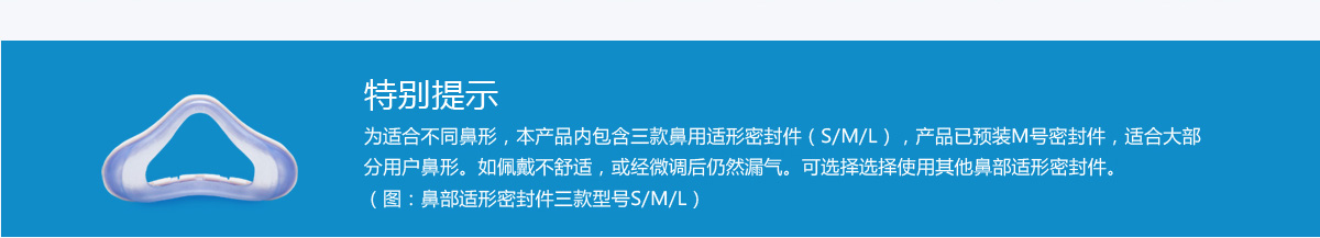 特别提示 为适合不同鼻形，本产品内包含三款鼻用适形密封件（S/M/L），产品已预装M号密封件，适合大部分用户鼻形。如佩戴不舒适，或经微调后仍然漏气。可选择选择使用其他鼻部适形密封件。（图：鼻部适形密封件三款型号S/M/L）